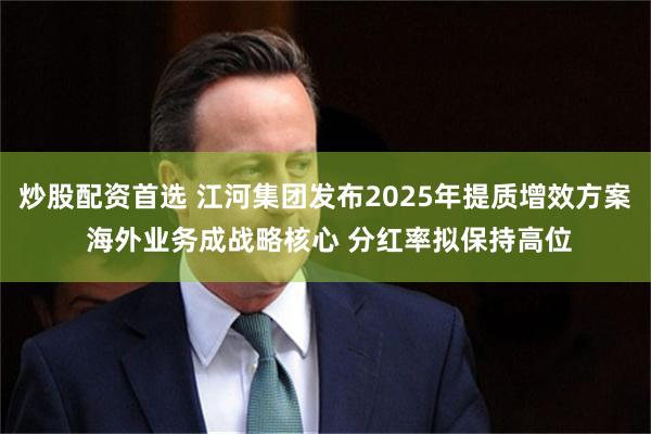 炒股配资首选 江河集团发布2025年提质增效方案 海外业务成战略核心 分红率拟保持高位