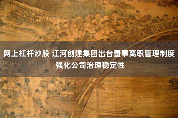 网上杠杆炒股 江河创建集团出台董事离职管理制度 强化公司治理稳定性