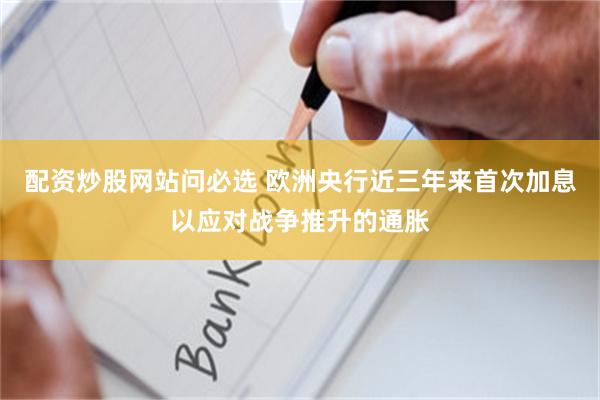 配资炒股网站问必选 欧洲央行近三年来首次加息以应对战争推升的通胀