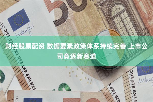 财经股票配资 数据要素政策体系持续完善 上市公司竞逐新赛道