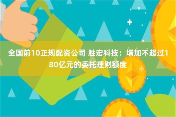 全国前10正规配资公司 胜宏科技：增加不超过180亿元的委托理财额度