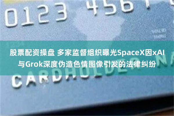 股票配资操盘 多家监督组织曝光SpaceX因xAI与Grok深度伪造色情图像引发的法律纠纷