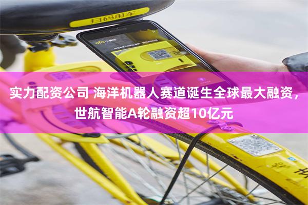 实力配资公司 海洋机器人赛道诞生全球最大融资，世航智能A轮融资超10亿元