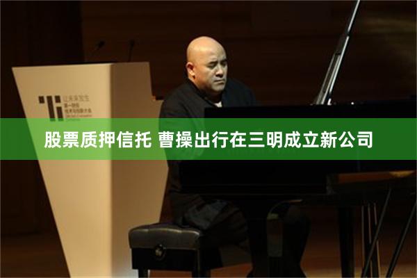 股票质押信托 曹操出行在三明成立新公司