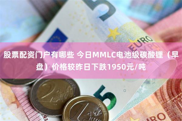 股票配资门户有哪些 今日MMLC电池级碳酸锂（早盘）价格较昨日下跌1950元/吨