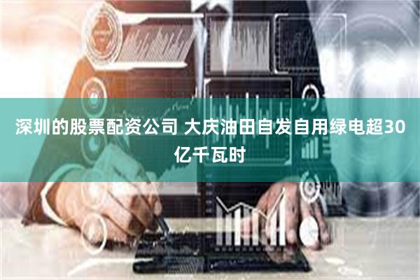 深圳的股票配资公司 大庆油田自发自用绿电超30亿千瓦时