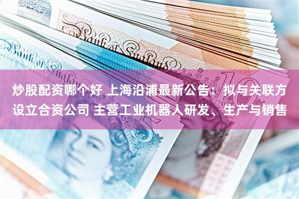 炒股配资哪个好 上海沿浦最新公告：拟与关联方设立合资公司 主营工业机器人研发、生产与销售