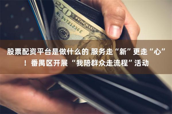 股票配资平台是做什么的 服务走“新”更走“心”！番禺区开展 “我陪群众走流程”活动