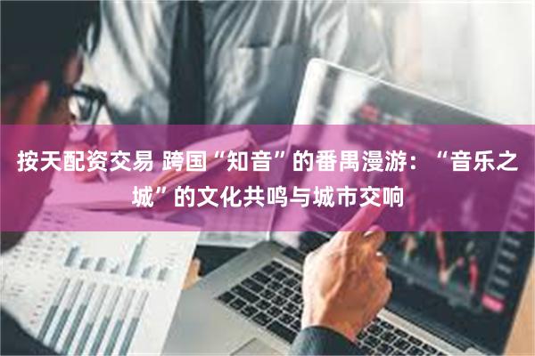 按天配资交易 跨国“知音”的番禺漫游：“音乐之城”的文化共鸣与城市交响