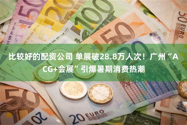 比较好的配资公司 单展破28.8万人次！广州“ACG+会展”引爆暑期消费热潮