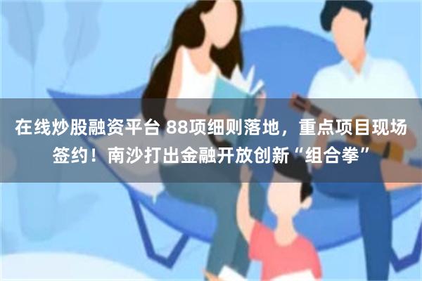 在线炒股融资平台 88项细则落地，重点项目现场签约！南沙打出金融开放创新“组合拳”