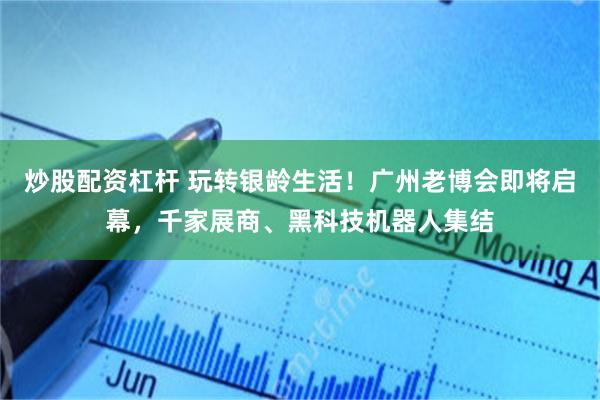 炒股配资杠杆 玩转银龄生活！广州老博会即将启幕，千家展商、黑科技机器人集结