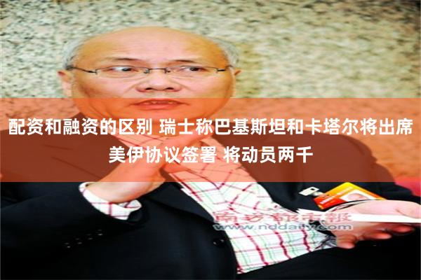 配资和融资的区别 瑞士称巴基斯坦和卡塔尔将出席美伊协议签署 将动员两千
