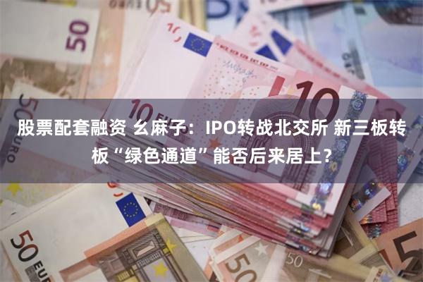 股票配套融资 幺麻子：IPO转战北交所 新三板转板“绿色通道”能否后来居上？