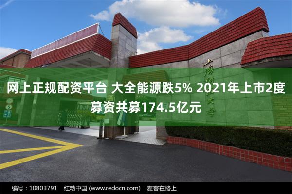 网上正规配资平台 大全能源跌5% 2021年上市2度募资共募174.5亿元