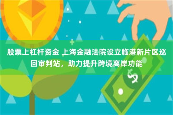 股票上杠杆资金 上海金融法院设立临港新片区巡回审判站，助力提升跨境离岸功能