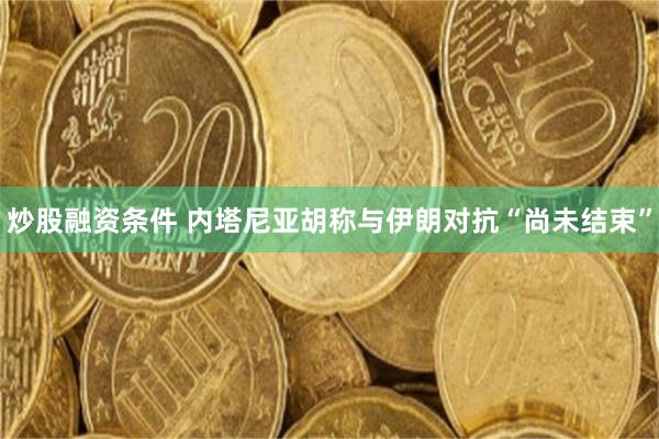 炒股融资条件 内塔尼亚胡称与伊朗对抗“尚未结束”