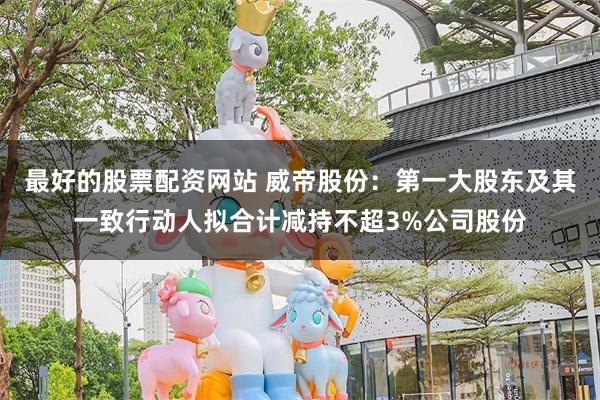 最好的股票配资网站 威帝股份：第一大股东及其一致行动人拟合计减持不超3%公司股份