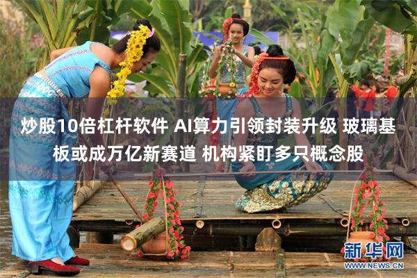 炒股10倍杠杆软件 AI算力引领封装升级 玻璃基板或成万亿新赛道 机构紧盯多只概念股