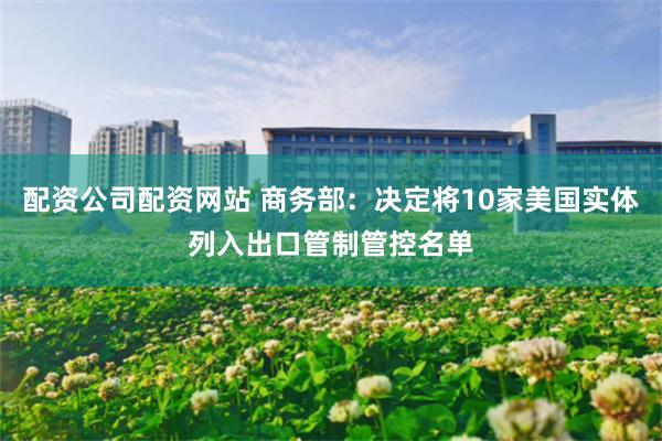 配资公司配资网站 商务部：决定将10家美国实体列入出口管制管控名单
