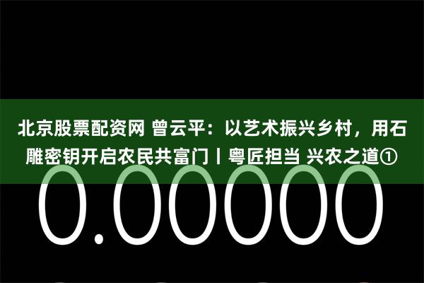 北京股票配资网 曾云平：以艺术振兴乡村，用石雕密钥开启农民共富门丨粤匠担当 兴农之道①