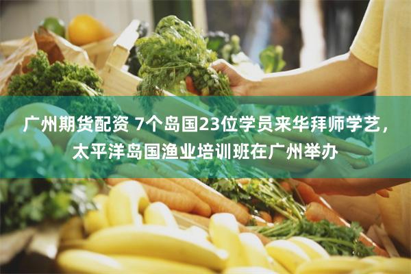 广州期货配资 7个岛国23位学员来华拜师学艺，太平洋岛国渔业培训班在广州举办