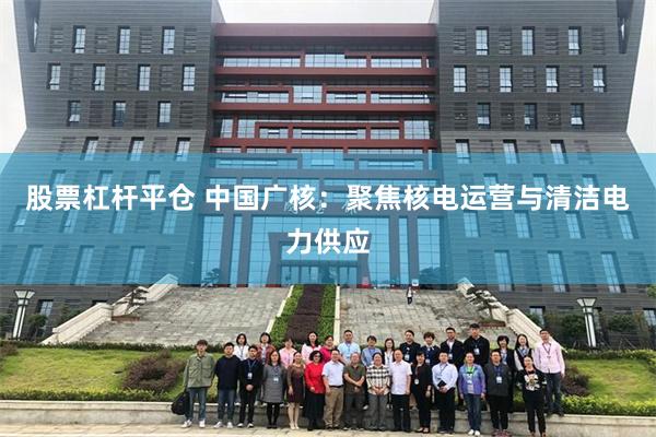 股票杠杆平仓 中国广核：聚焦核电运营与清洁电力供应