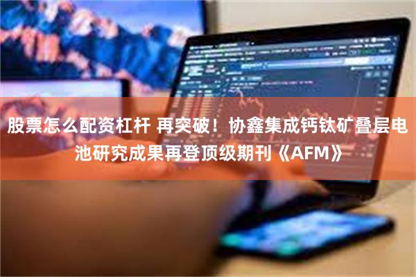 股票怎么配资杠杆 再突破！协鑫集成钙钛矿叠层电池研究成果再登顶级期刊《AFM》