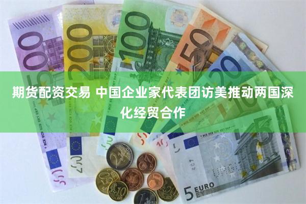 期货配资交易 中国企业家代表团访美推动两国深化经贸合作