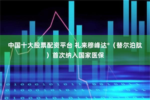 中国十大股票配资平台 礼来穆峰达®（替尔泊肽）首次纳入国家医保