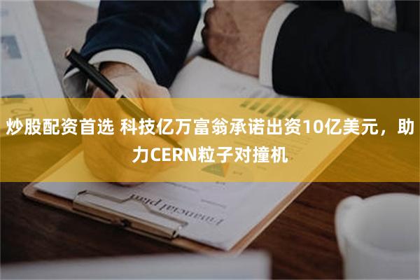 炒股配资首选 科技亿万富翁承诺出资10亿美元，助力CERN粒子对撞机