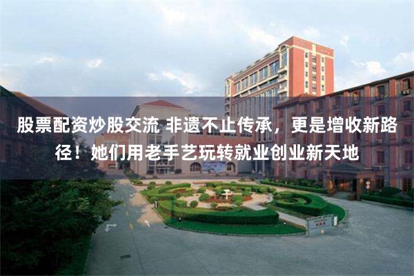 股票配资炒股交流 非遗不止传承，更是增收新路径！她们用老手艺玩转就业创业新天地