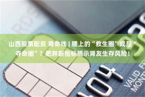 山西股票配资 肾命线 | 腰上的“救生圈”或是“夺命圈”？肥胖新指标揭示肾友生存风险！