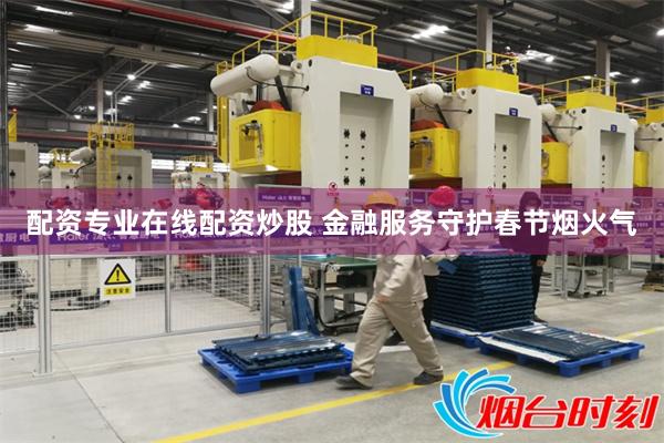 配资专业在线配资炒股 金融服务守护春节烟火气