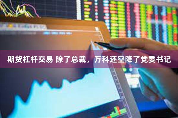 期货杠杆交易 除了总裁，万科还空降了党委书记