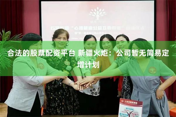 合法的股票配资平台 新疆火炬：公司暂无简易定增计划