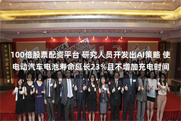 100倍股票配资平台 研究人员开发出AI策略 使电动汽车电池寿命延长23%且不增加充电时间