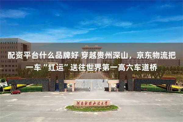 配资平台什么品牌好 穿越贵州深山，京东物流把一车“红运”送往世界第一高六车道桥