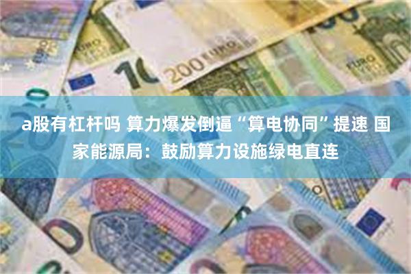 a股有杠杆吗 算力爆发倒逼“算电协同”提速 国家能源局：鼓励算力设施绿电直连