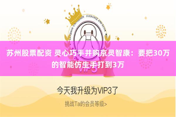 苏州股票配资 灵心巧手并购京灵智康：要把30万的智能仿生手打到3万