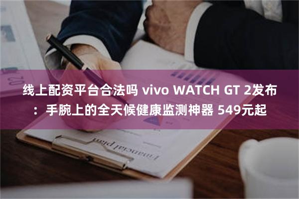 线上配资平台合法吗 vivo WATCH GT 2发布：手腕上的全天候健康监测神器 549元起
