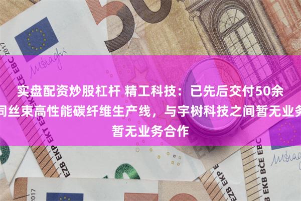 实盘配资炒股杠杆 精工科技：已先后交付50余条不同丝束高性能碳纤维生产线，与宇树科技之间暂无业务合作