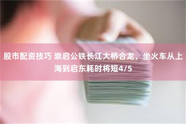 股市配资技巧 崇启公铁长江大桥合龙，坐火车从上海到启东耗时将短4/5