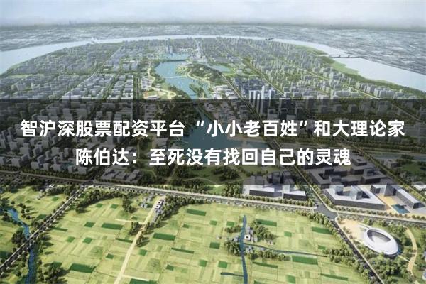 智沪深股票配资平台 “小小老百姓”和大理论家陈伯达:至死没有找回自己的灵魂