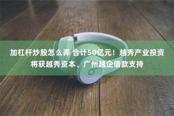 加杠杆炒股怎么弄 合计50亿元！越秀产业投资将获越秀资本、广州越企借款支持