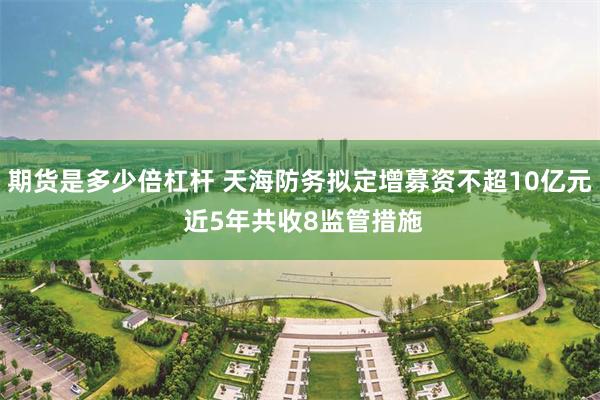 期货是多少倍杠杆 天海防务拟定增募资不超10亿元 近5年共收8监管措施