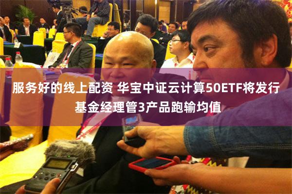 服务好的线上配资 华宝中证云计算50ETF将发行 基金经理管3产品跑输均值