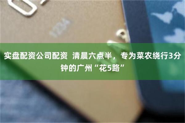 实盘配资公司配资  清晨六点半，专为菜农绕行3分钟的广州“花5路”