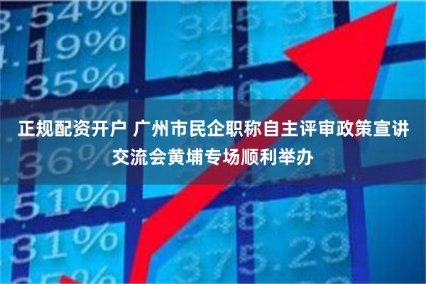 正规配资开户 广州市民企职称自主评审政策宣讲交流会黄埔专场顺利举办