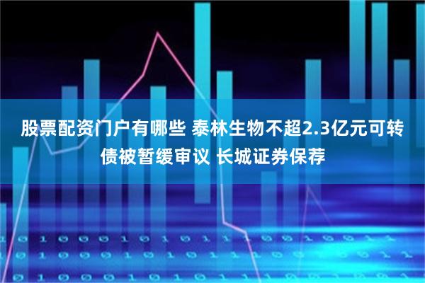 股票配资门户有哪些 泰林生物不超2.3亿元可转债被暂缓审议 长城证券保荐